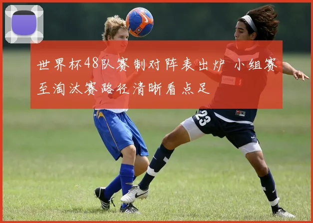 世界杯48队赛制对阵表出炉 小组赛至淘汰赛路径清晰看点足
