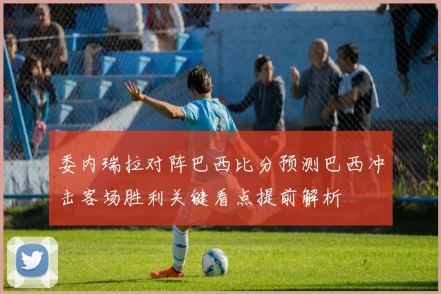 委内瑞拉对阵巴西比分预测巴西冲击客场胜利关键看点提前解析