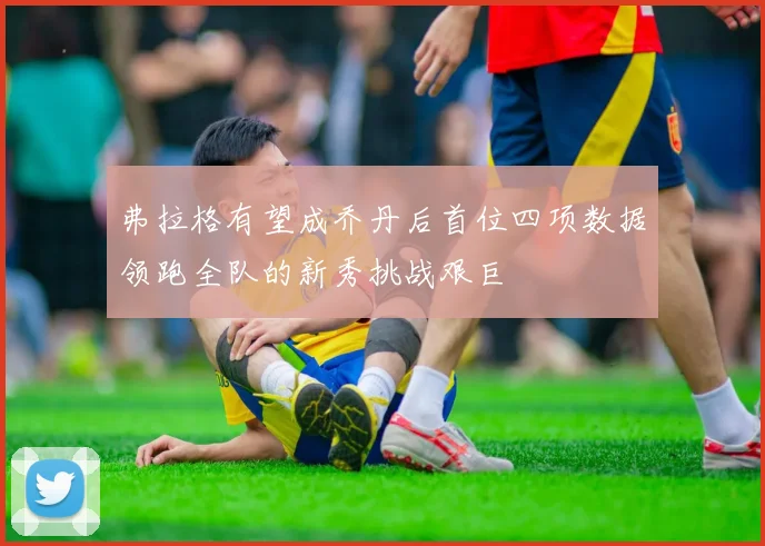 弗拉格有望成乔丹后首位四项数据领跑全队的新秀挑战艰巨