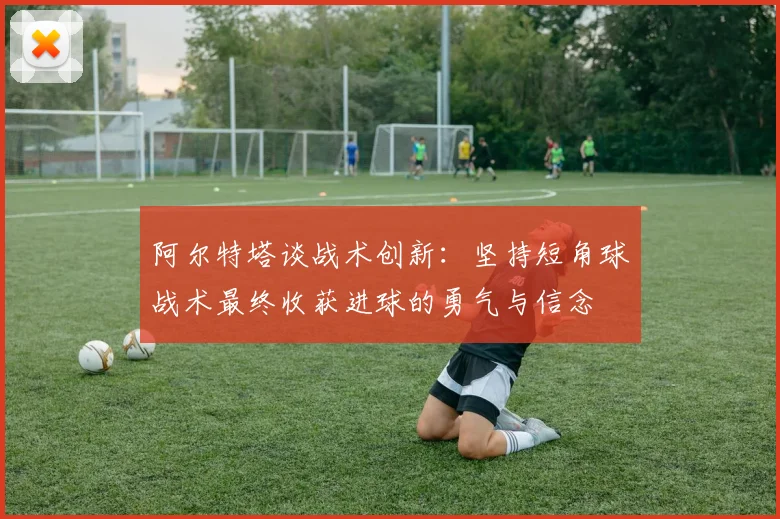 阿尔特塔谈战术创新：坚持短角球战术最终收获进球的勇气与信念