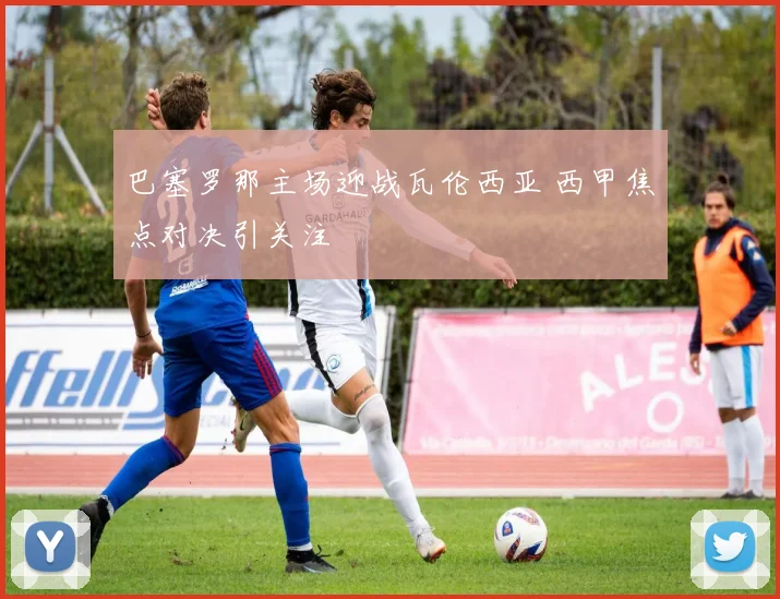 巴塞罗那主场迎战瓦伦西亚 西甲焦点对决引关注