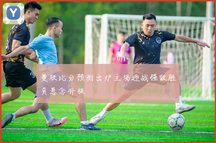 曼联比分预测出炉主场迎战强敌胜负悬念升级