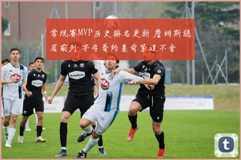 常规赛MVP历史排名更新 詹姆斯稳居前列 字母哥约基奇紧追不舍