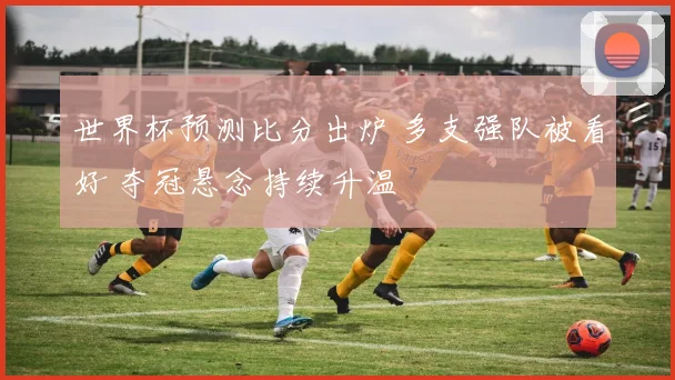 世界杯预测比分出炉 多支强队被看好 夺冠悬念持续升温