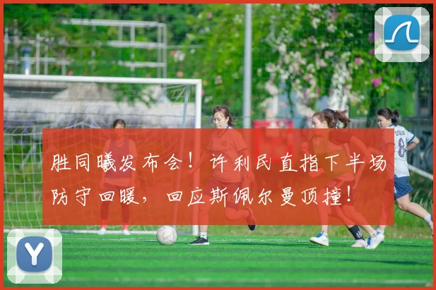 胜同曦发布会！许利民直指下半场防守回暖，回应斯佩尔曼顶撞！