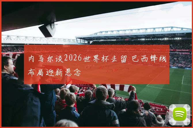 内马尔谈2026世界杯去留 巴西锋线布局迎新悬念