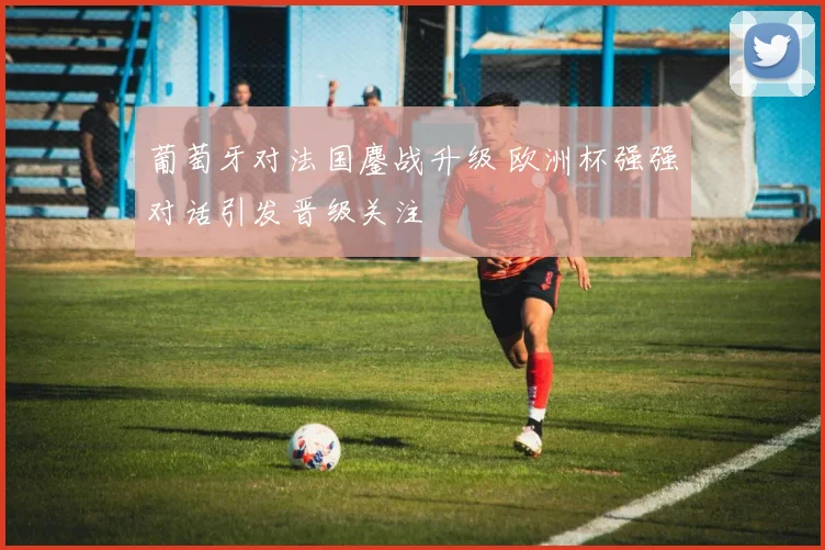 葡萄牙对法国鏖战升级 欧洲杯强强对话引发晋级关注