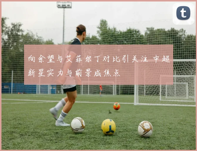 向余望与艾菲尔丁对比引关注 中超新星实力与前景成焦点