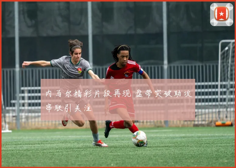 内马尔精彩片段再现 盘带突破助攻串联引关注