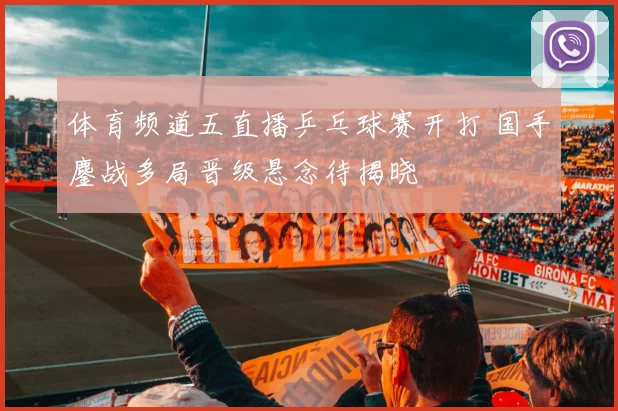 体育频道五直播乒乓球赛开打 国手鏖战多局晋级悬念待揭晓