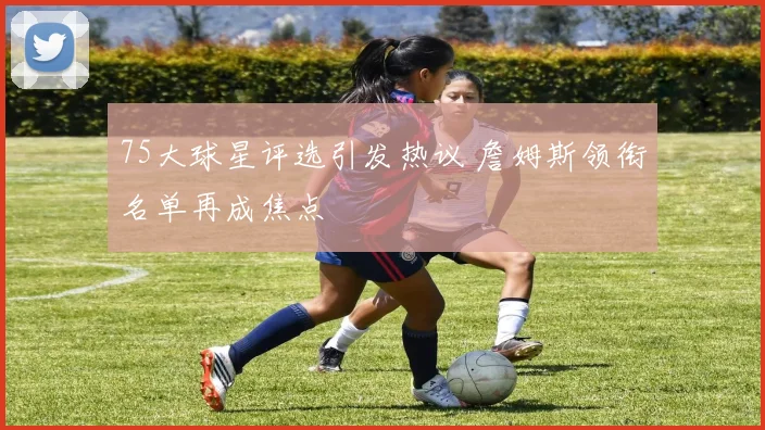 75大球星评选引发热议 詹姆斯领衔名单再成焦点