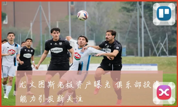 尤文图斯老板资产曝光 俱乐部投资能力引发新关注