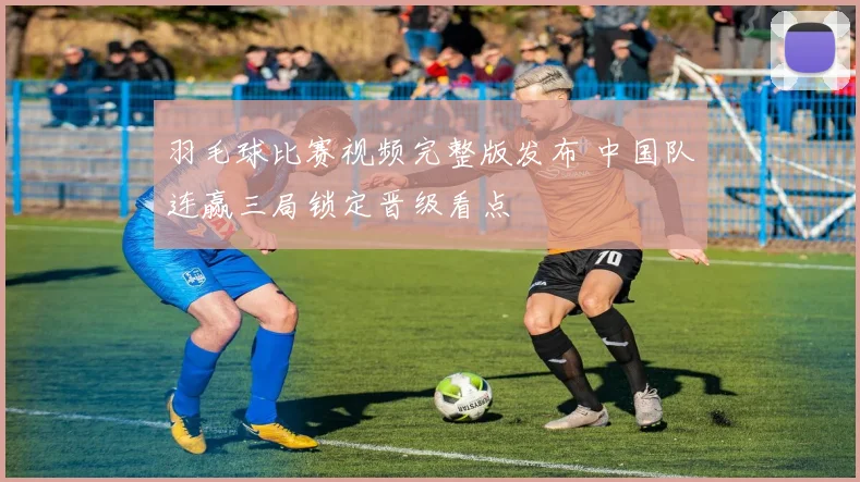羽毛球比赛视频完整版发布 中国队连赢三局锁定晋级看点