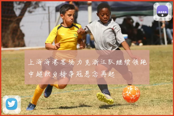 上海海港客场力克浙江队继续领跑中超积分榜争冠悬念再起