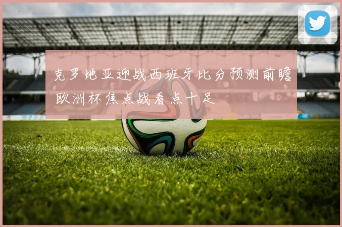 克罗地亚迎战西班牙比分预测前瞻 欧洲杯焦点战看点十足