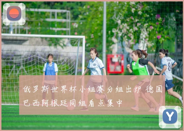 俄罗斯世界杯小组赛分组出炉 德国巴西阿根廷同组看点集中
