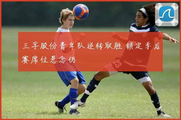 三孚股份青年队逆转取胜 锁定季后赛席位悬念仍