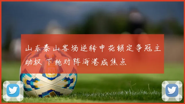 山东泰山客场逆转申花锁定争冠主动权 下轮对阵海港成焦点