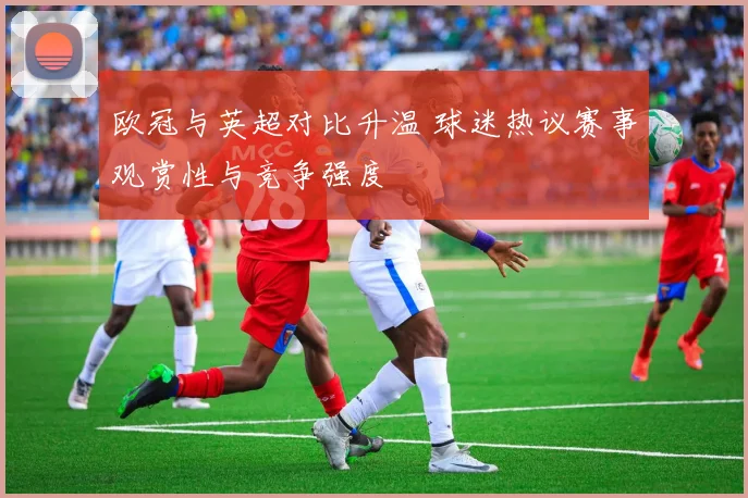 欧冠与英超对比升温 球迷热议赛事观赏性与竞争强度
