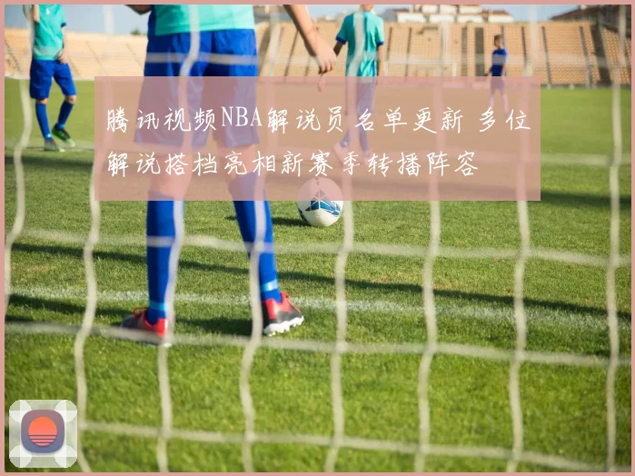 腾讯视频NBA解说员名单更新 多位解说搭档亮相新赛季转播阵容