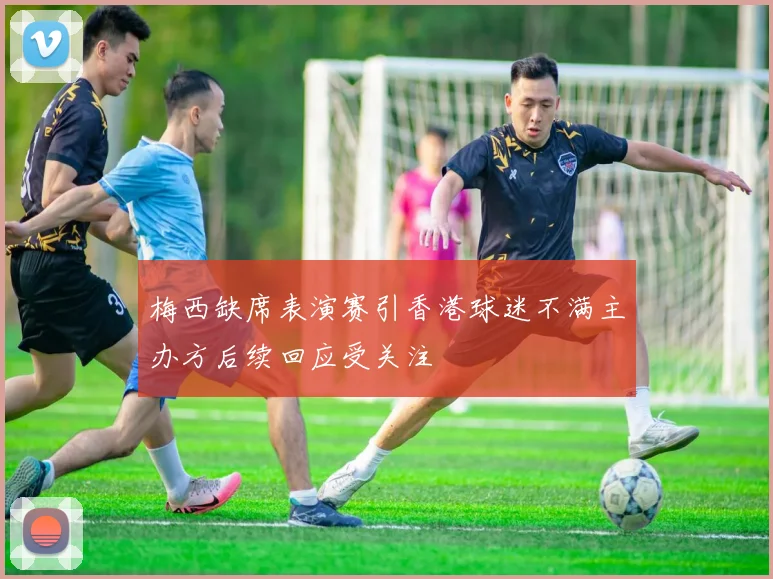 梅西缺席表演赛引香港球迷不满主办方后续回应受关注