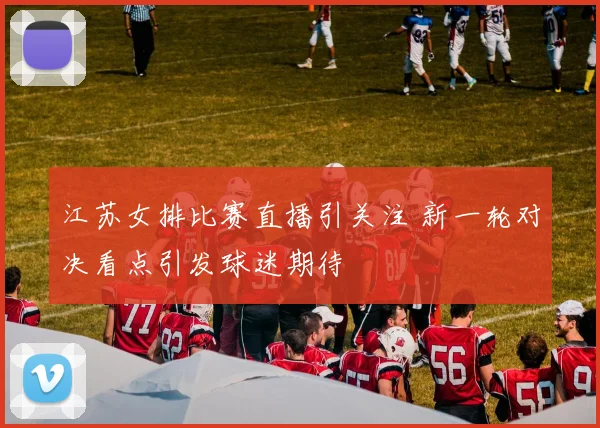 江苏女排比赛直播引关注 新一轮对决看点引发球迷期待