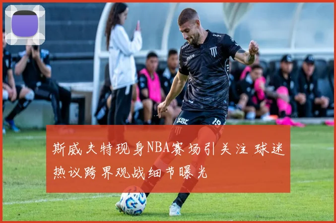 斯威夫特现身NBA赛场引关注 球迷热议跨界观战细节曝光