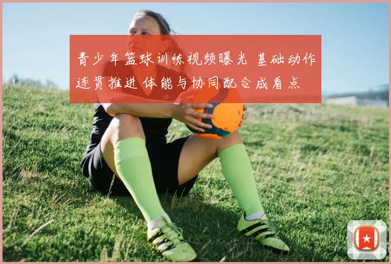 青少年篮球训练视频曝光 基础动作连贯推进 体能与协同配合成看点