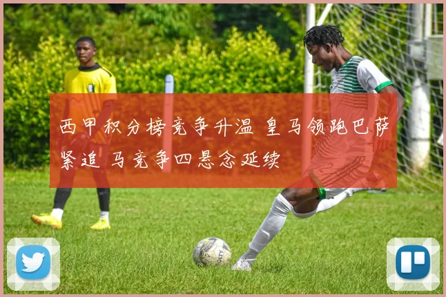 西甲积分榜竞争升温 皇马领跑巴萨紧追 马竞争四悬念延续