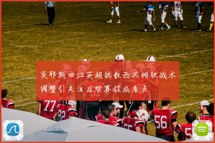 莫耶斯回归英超执教西汉姆联战术调整引关注后续赛程成看点