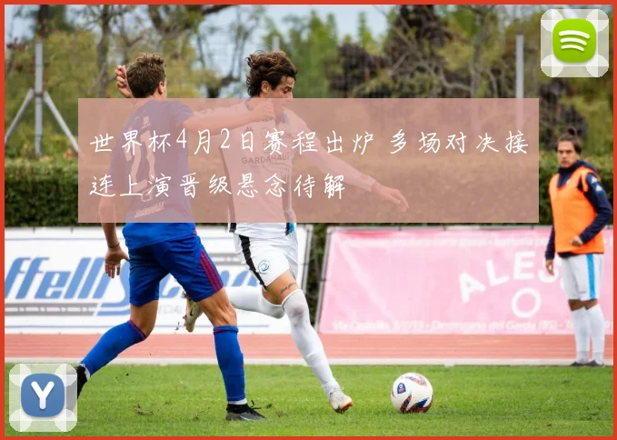 世界杯4月2日赛程出炉 多场对决接连上演晋级悬念待解