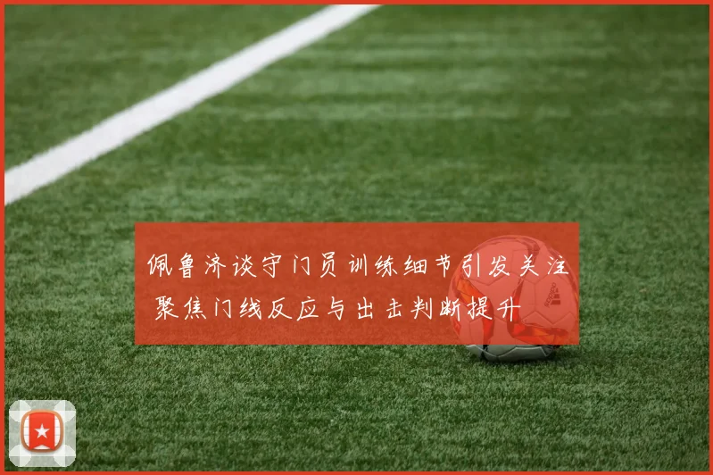 佩鲁济谈守门员训练细节引发关注 聚焦门线反应与出击判断提升