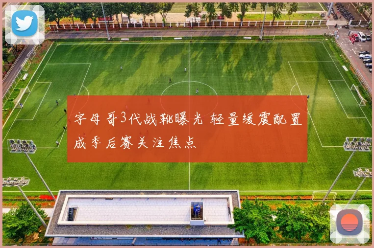 字母哥3代战靴曝光 轻量缓震配置成季后赛关注焦点