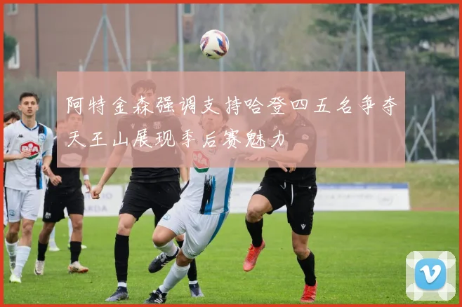 阿特金森强调支持哈登四五名争夺天王山展现季后赛魅力