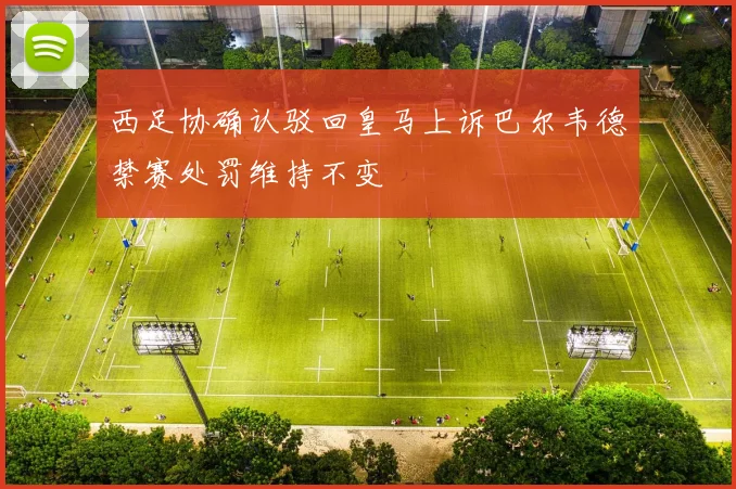 西足协确认驳回皇马上诉巴尔韦德禁赛处罚维持不变