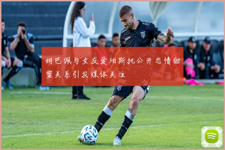姆巴佩与女友爱珀斯托公开恋情甜蜜关系引发媒体关注