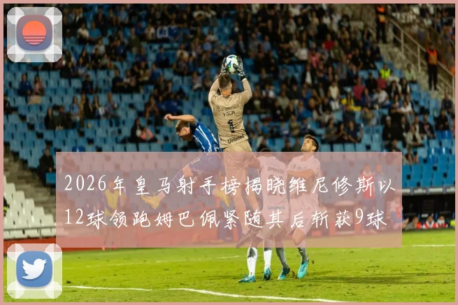 2026年皇马射手榜揭晓维尼修斯以12球领跑姆巴佩紧随其后斩获9球