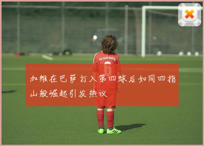 加维在巴萨打入第四球后如同四指山般崛起引发热议