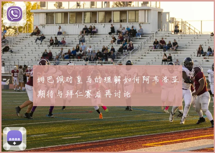 姆巴佩对皇马的理解如何阿韦洛亚期待与拜仁赛后再讨论