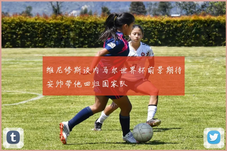 维尼修斯谈内马尔世界杯前景期待安帅带他回归国家队