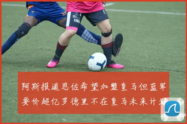 阿斯报道恩佐希望加盟皇马但蓝军要价超亿罗德里不在皇马未来计划中