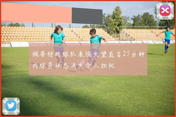 佩蒂特对球队表现失望直言25分钟内球员状态消失令人担忧