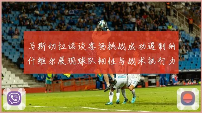 马斯切拉诺谈客场挑战成功遏制纳什维尔展现球队韧性与战术执行力