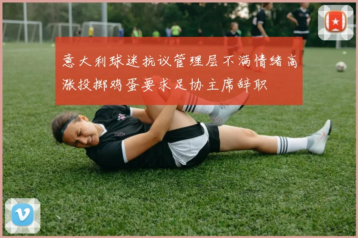 意大利球迷抗议管理层不满情绪高涨投掷鸡蛋要求足协主席辞职