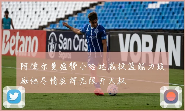 阿德尔曼盛赞小哈达威投篮能力鼓励他尽情发挥无限开火权