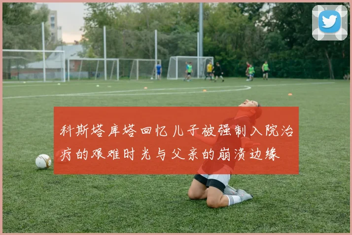 科斯塔库塔回忆儿子被强制入院治疗的艰难时光与父亲的崩溃边缘
